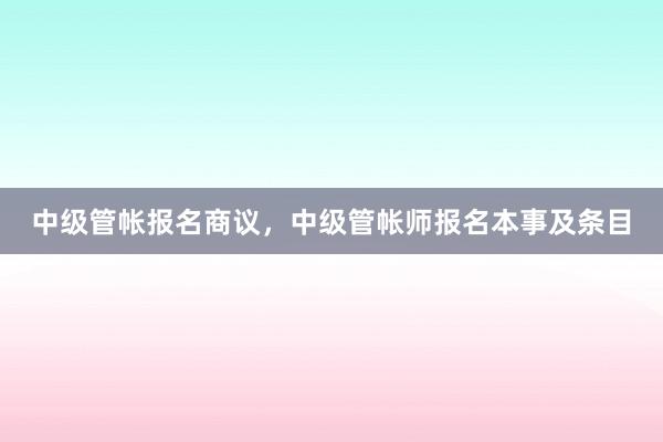 中级管帐报名商议，中级管帐师报名本事及条目