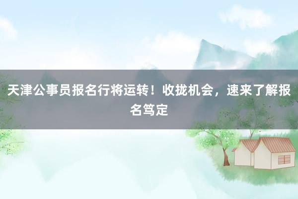 天津公事员报名行将运转！收拢机会，速来了解报名笃定