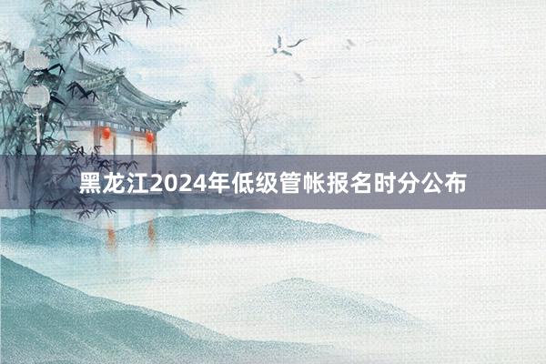 黑龙江2024年低级管帐报名时分公布
