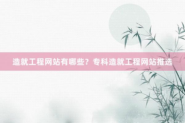 造就工程网站有哪些？专科造就工程网站推选
