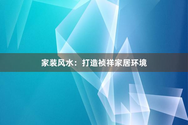 家装风水：打造祯祥家居环境