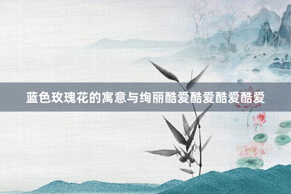 蓝色玫瑰花的寓意与绚丽酷爱酷爱酷爱酷爱
