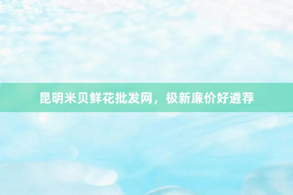 昆明米贝鲜花批发网，极新廉价好遴荐